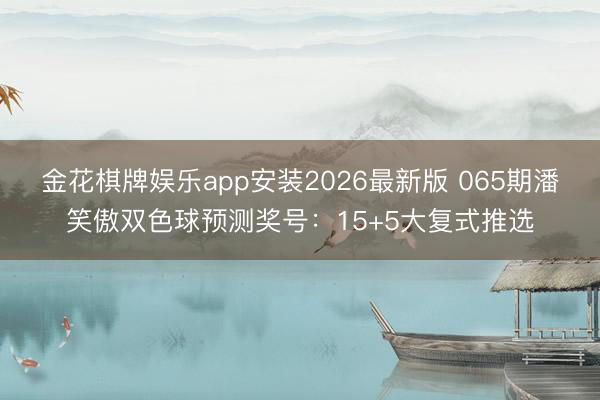 金花棋牌娱乐app安装2026最新版 065期潘笑傲双色球预测奖号：15+5大复式推选