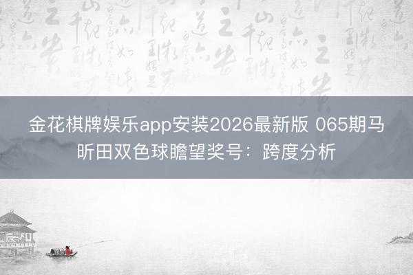 金花棋牌娱乐app安装2026最新版 065期马昕田双色球瞻望奖号：跨度分析