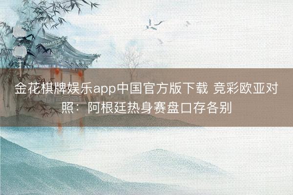 金花棋牌娱乐app中国官方版下载 竞彩欧亚对照：阿根廷热身赛盘口存各别
