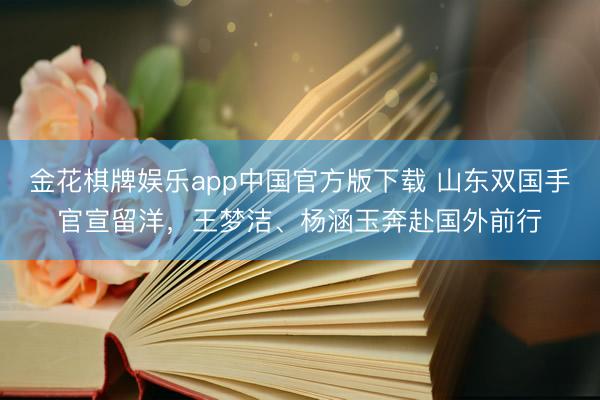 金花棋牌娱乐app中国官方版下载 山东双国手官宣留洋,王梦洁、杨涵玉奔赴国外前行