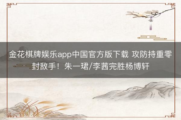 金花棋牌娱乐app中国官方版下载 攻防持重零封敌手！朱一珺/李茜完胜杨博轩