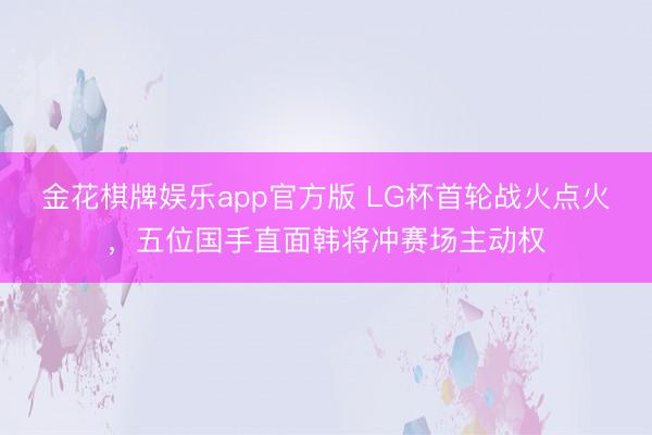 金花棋牌娱乐app官方版 LG杯首轮战火点火，五位国手直面韩将冲赛场主动权