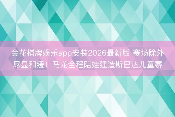 金花棋牌娱乐app安装2026最新版 赛场除外尽显和缓！马龙全程陪娃建造斯巴达儿童赛