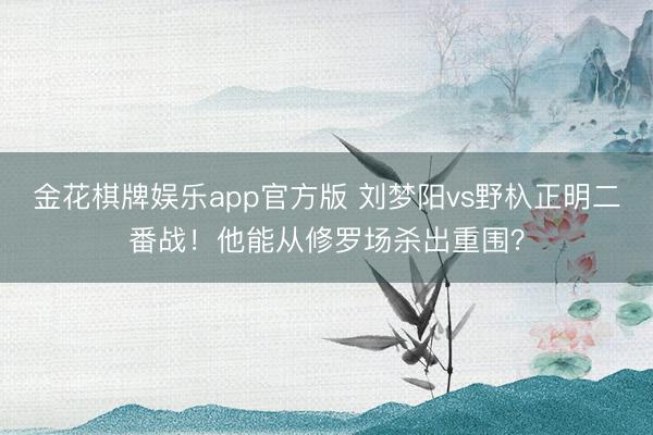 金花棋牌娱乐app官方版 刘梦阳vs野杁正明二番战！他能从修罗场杀出重围？