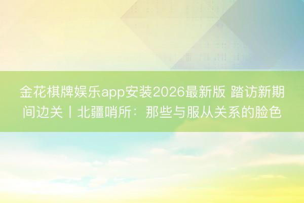 金花棋牌娱乐app安装2026最新版 踏访新期间边关丨北疆哨所:那些与服从关系的脸色
