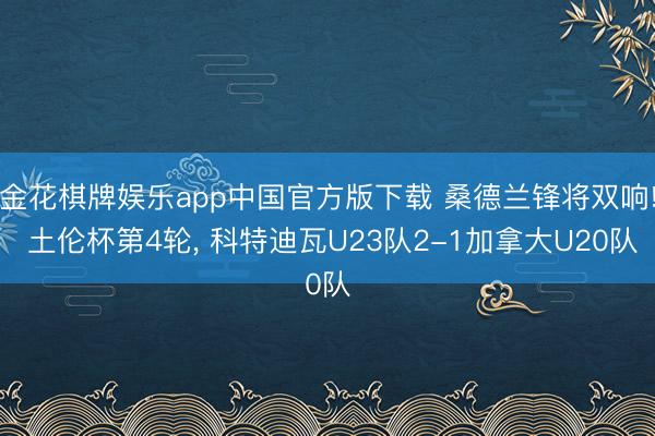 金花棋牌娱乐app中国官方版下载 桑德兰锋将双响! 土伦杯第4轮， 科特迪瓦U23队2-1加拿大U20队