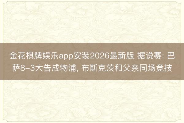 金花棋牌娱乐app安装2026最新版 据说赛: 巴萨8-3大告成物浦， 布斯克茨和父亲同场竞技