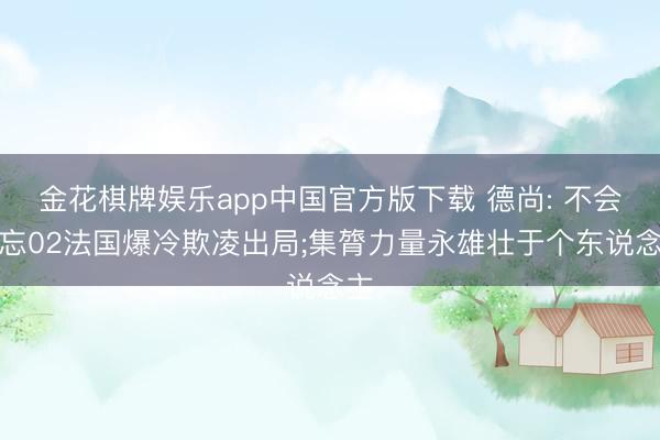 金花棋牌娱乐app中国官方版下载 德尚: 不会健忘02法国爆冷欺凌出局;集膂力量永雄壮于个东说念主