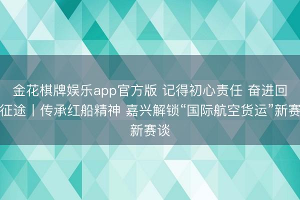 金花棋牌娱乐app官方版 记得初心责任 奋进回答征途丨传承红船精神 嘉兴解锁“国际航空货运”新赛谈