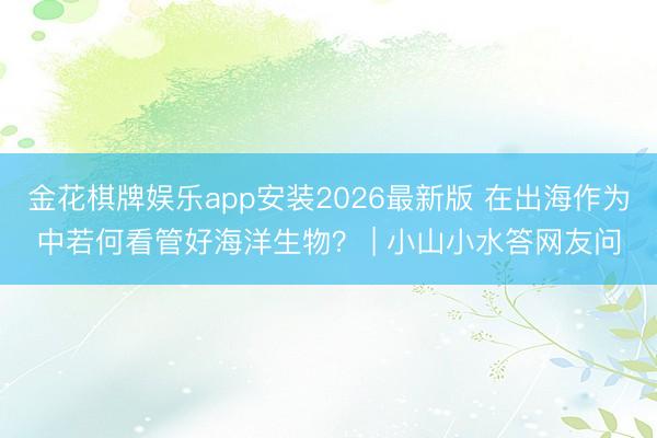 金花棋牌娱乐app安装2026最新版 在出海作为中若何看管好海洋生物？ | 小山小水答网友问