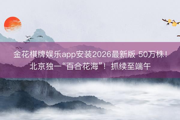 金花棋牌娱乐app安装2026最新版 50万株！北京独一“百合花海”！抓续至端午