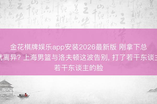 金花棋牌娱乐app安装2026最新版 刚拿下总冠军就离异? 上海男篮与洛夫顿这波告别， 打了若干东谈主的脸
