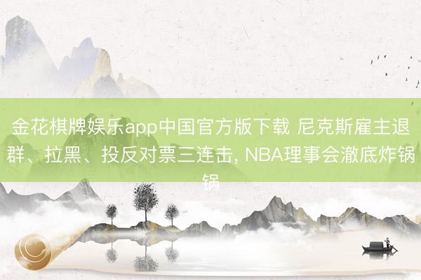 金花棋牌娱乐app中国官方版下载 尼克斯雇主退群、拉黑、投反对票三连击， NBA理事会澈底炸锅