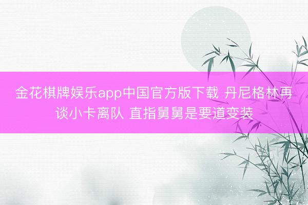 金花棋牌娱乐app中国官方版下载 丹尼格林再谈小卡离队 直指舅舅是要道变装