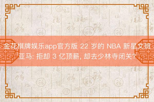金花棋牌娱乐app官方版 22 岁的 NBA 新星文班亚马: 拒却 3 亿顶薪， 却去少林寺闭关?