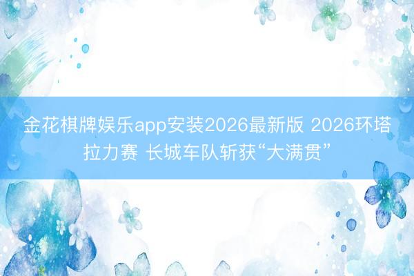 金花棋牌娱乐app安装2026最新版 2026环塔拉力赛 长城车队斩获“大满贯”