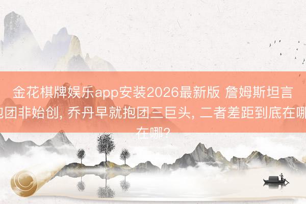 金花棋牌娱乐app安装2026最新版 詹姆斯坦言抱团非始创， 乔丹早就抱团三巨头， 二者差距到底在哪?