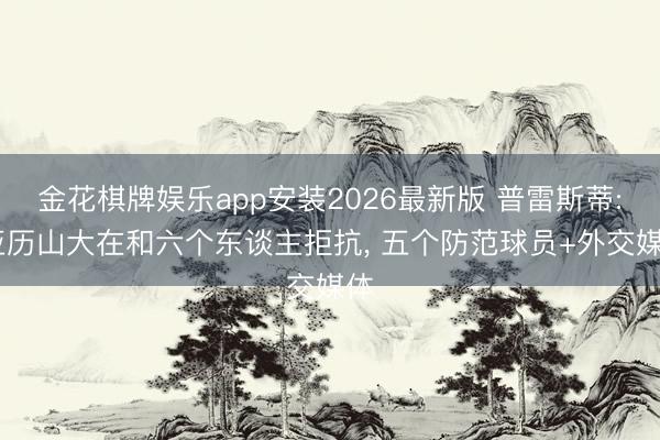 金花棋牌娱乐app安装2026最新版 普雷斯蒂: 亚历山大在和六个东谈主拒抗， 五个防范球员+外交媒体