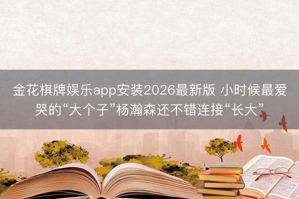 金花棋牌娱乐app安装2026最新版 小时候最爱哭的“大个子”杨瀚森还不错连接“长大”