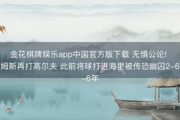 金花棋牌娱乐app中国官方版下载 无惧公论! 詹姆斯再打高尔夫 此前将球打进海里被传恐幽囚2-6年