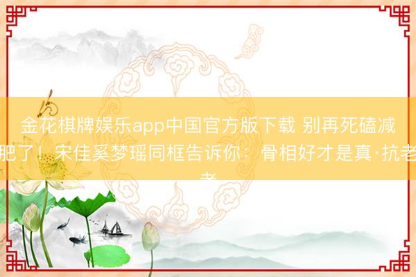 金花棋牌娱乐app中国官方版下载 别再死磕减肥了！宋佳奚梦瑶同框告诉你：骨相好才是真·抗老