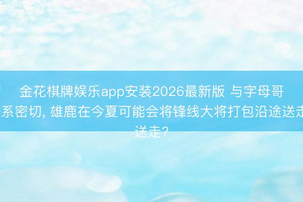 金花棋牌娱乐app安装2026最新版 与字母哥干系密切, 雄鹿在今夏可能会将锋线大将打包沿途送走?