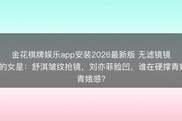金花棋牌娱乐app安装2026最新版 无滤镜镜头下的女星：舒淇皱纹抢镜，刘亦菲脸凹，谁在硬撑青娥感？