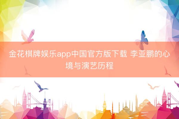 金花棋牌娱乐app中国官方版下载 李亚鹏的心境与演艺历程