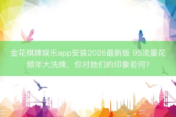 金花棋牌娱乐app安装2026最新版 95流量花频年大洗牌，你对她们的印象若何？