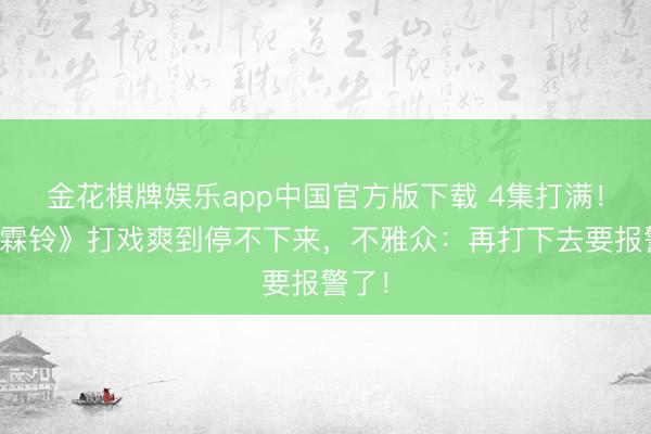 金花棋牌娱乐app中国官方版下载 4集打满！《雨霖铃》打戏爽到停不下来，不雅众：再打下去要报警了！