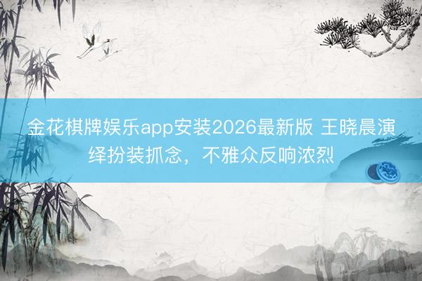 金花棋牌娱乐app安装2026最新版 王晓晨演绎扮装抓念，不雅众反响浓烈