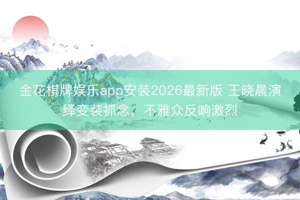 金花棋牌娱乐app安装2026最新版 王晓晨演绎变装抓念，不雅众反响激烈