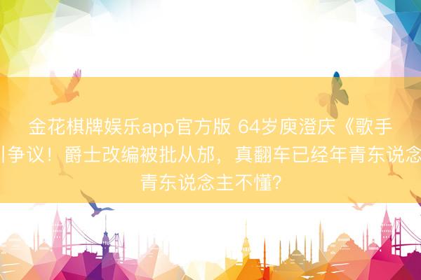 金花棋牌娱乐app官方版 64岁庾澄庆《歌手》垫底引争议！爵士改编被批从邡，真翻车已经年青东说念主不懂？