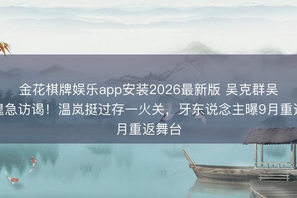 金花棋牌娱乐app安装2026最新版 吴克群吴宗宪遑急访谒！温岚挺过存一火关，牙东说念主曝9月重返舞台