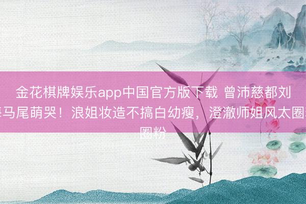 金花棋牌娱乐app中国官方版下载 曾沛慈都刘海马尾萌哭!浪姐妆造不搞白幼瘦,澄澈师姐风太圈粉