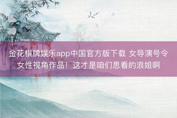 金花棋牌娱乐app中国官方版下载 女导演号令女性视角作品！这才是咱们思看的浪姐啊