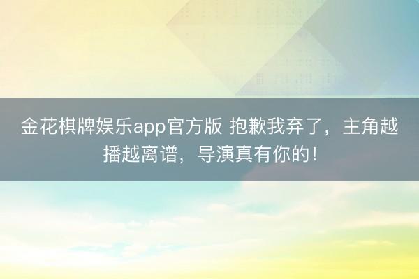 金花棋牌娱乐app官方版 抱歉我弃了，主角越播越离谱，导演真有你的！