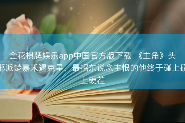 金花棋牌娱乐app中国官方版下载 《主角》头号邪派楚嘉禾遇克星，最招东说念主恨的他终于碰上硬茬