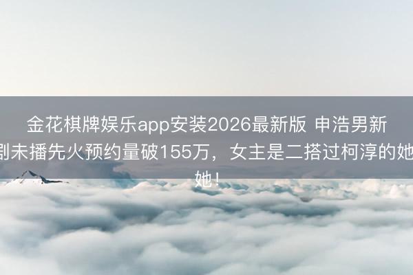 金花棋牌娱乐app安装2026最新版 申浩男新剧未播先火预约量破155万,女主是二搭过柯淳的她!