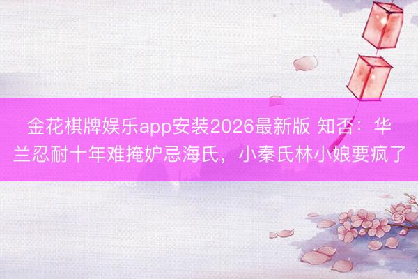 金花棋牌娱乐app安装2026最新版 知否：华兰忍耐十年难掩妒忌海氏，小秦氏林小娘要疯了