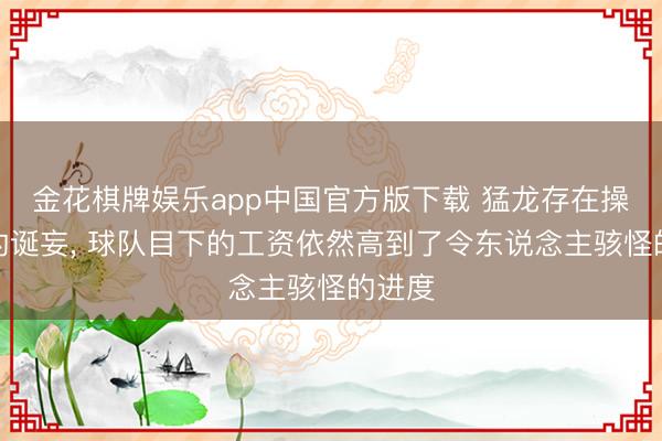 金花棋牌娱乐app中国官方版下载 猛龙存在操作上的诞妄， 球队目下的工资依然高到了令东说念主骇怪的进度