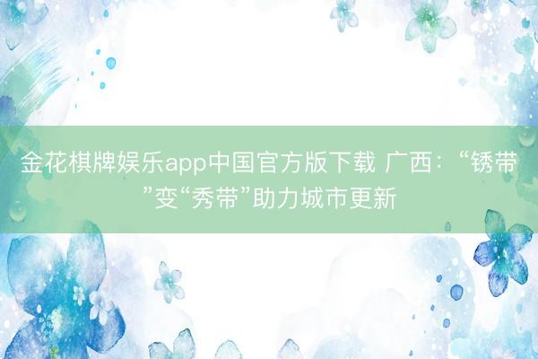 金花棋牌娱乐app中国官方版下载 广西：“锈带”变“秀带”助力城市更新