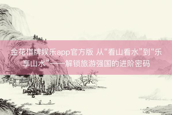 金花棋牌娱乐app官方版 从“看山看水”到“乐享山水”——解锁旅游强国的进阶密码