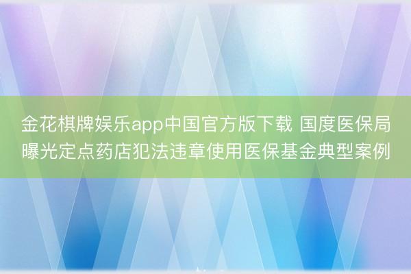 金花棋牌娱乐app中国官方版下载 国度医保局曝光定点药店犯法违章使用医保基金典型案例