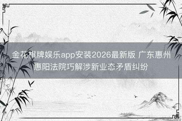金花棋牌娱乐app安装2026最新版 广东惠州惠阳法院巧解涉新业态矛盾纠纷