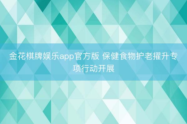 金花棋牌娱乐app官方版 保健食物护老擢升专项行动开展