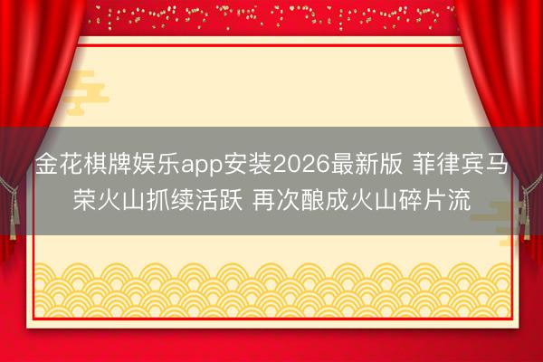 金花棋牌娱乐app安装2026最新版 菲律宾马荣火山抓续活跃 再次酿成火山碎片流