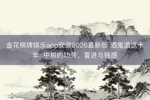金花棋牌娱乐app安装2026最新版 酒鬼酒这十年: 中粮的功劳、冒进与钝感