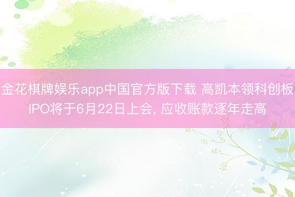 金花棋牌娱乐app中国官方版下载 高凯本领科创板IPO将于6月22日上会， 应收账款逐年走高