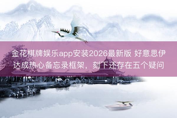 金花棋牌娱乐app安装2026最新版 好意思伊达成热心备忘录框架，刻下还存在五个疑问